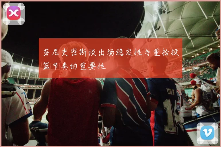 芬尼史密斯谈出场稳定性与重拾投篮节奏的重要性