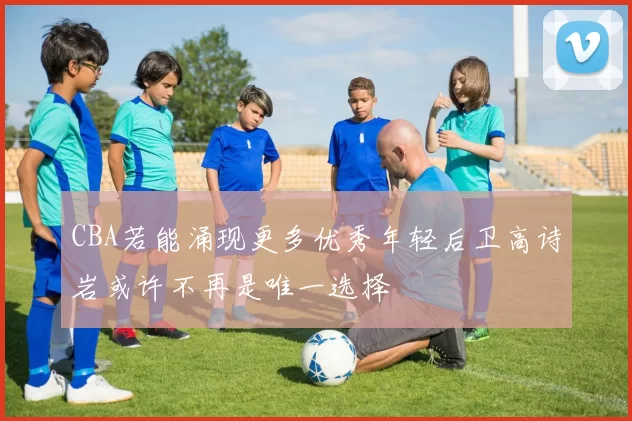 CBA若能涌现更多优秀年轻后卫高诗岩或许不再是唯一选择