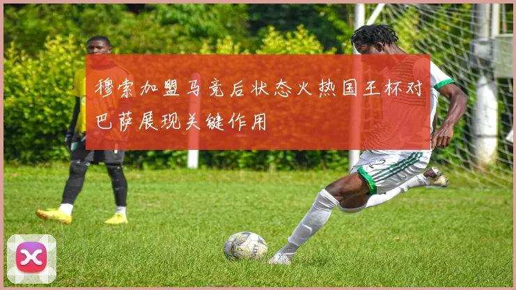 穆索加盟马竞后状态火热国王杯对巴萨展现关键作用