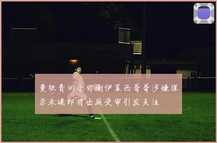 曼联青训小将谢伊莱西哥哥涉嫌谋杀未遂即将出庭受审引发关注