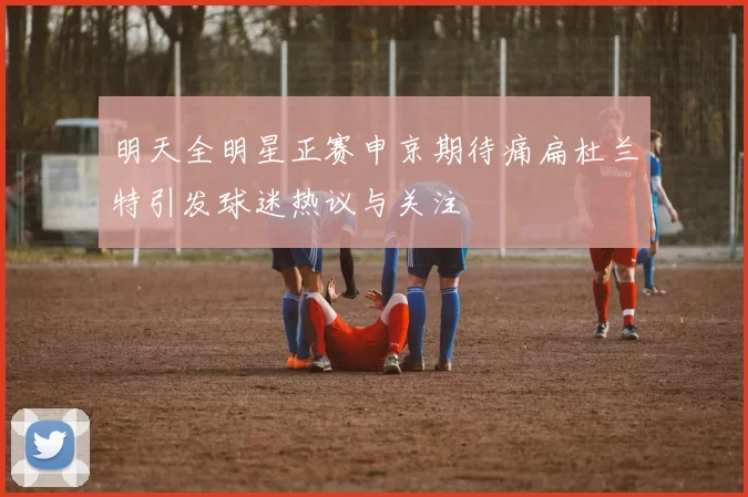 明天全明星正赛申京期待痛扁杜兰特引发球迷热议与关注