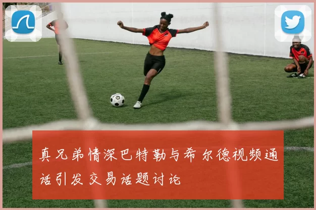 真兄弟情深巴特勒与希尔德视频通话引发交易话题讨论