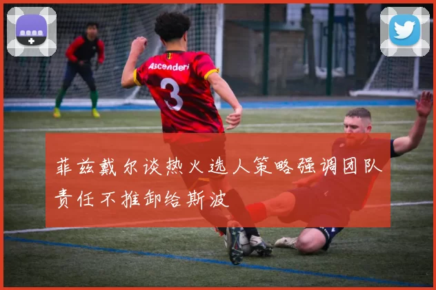 菲兹戴尔谈热火选人策略强调团队责任不推卸给斯波