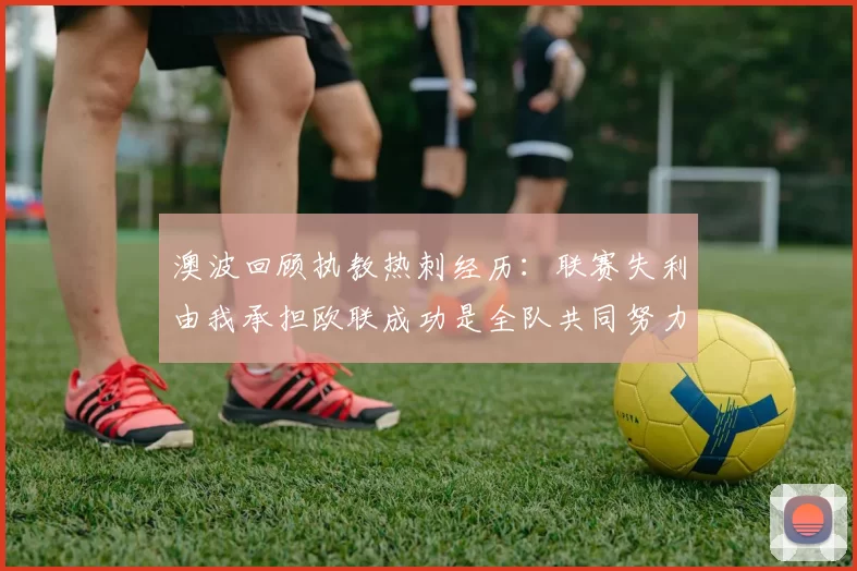 澳波回顾执教热刺经历：联赛失利由我承担欧联成功是全队共同努力的成果