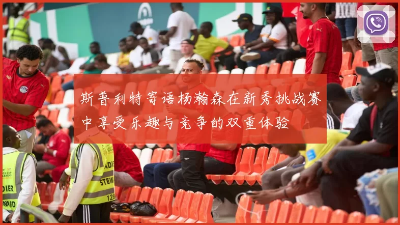斯普利特寄语杨瀚森在新秀挑战赛中享受乐趣与竞争的双重体验