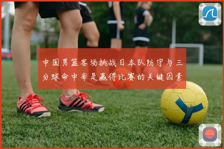 中国男篮客场挑战日本队防守与三分球命中率是赢得比赛的关键因素