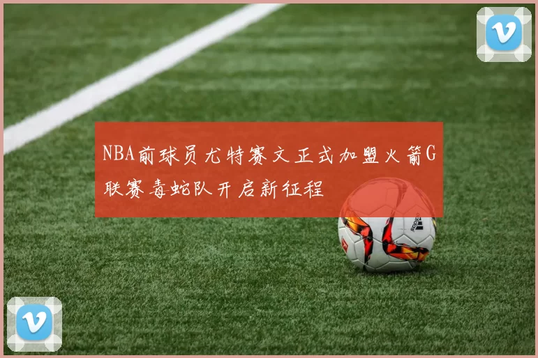 NBA前球员尤特赛文正式加盟火箭G联赛毒蛇队开启新征程
