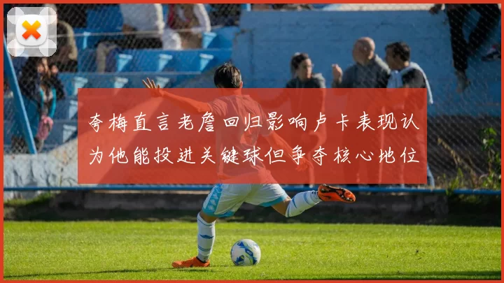 夸梅直言老詹回归影响卢卡表现认为他能投进关键球但争夺核心地位成阻碍