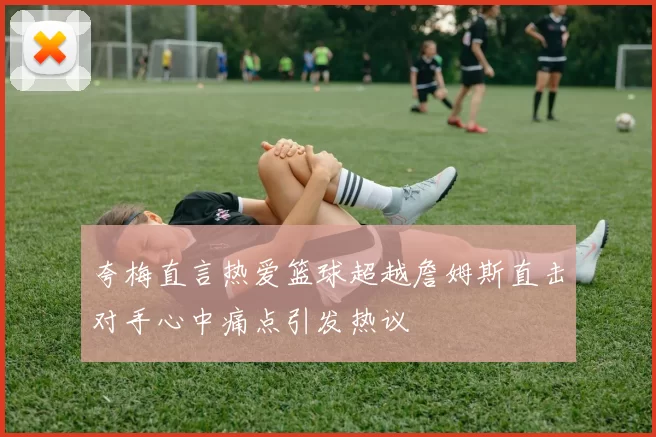 夸梅直言热爱篮球超越詹姆斯直击对手心中痛点引发热议
