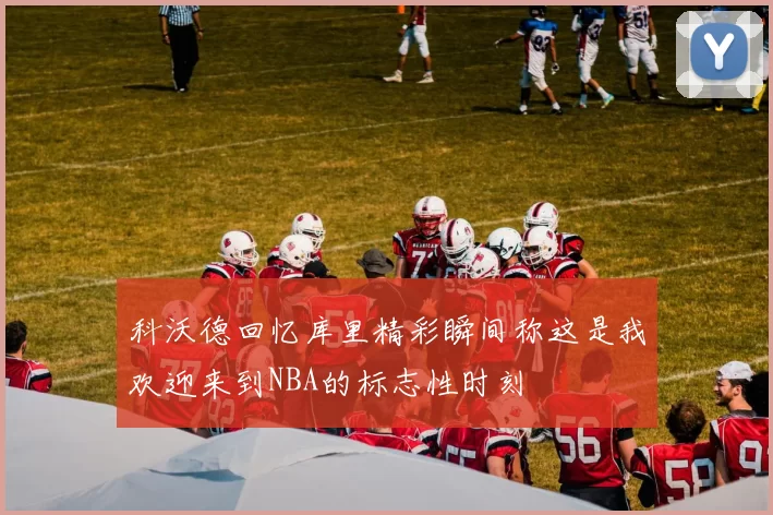 科沃德回忆库里精彩瞬间称这是我欢迎来到NBA的标志性时刻