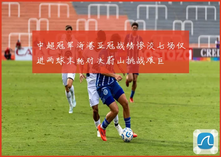 中超冠军海港亚冠战绩惨淡七场仅进两球末轮对决蔚山挑战艰巨