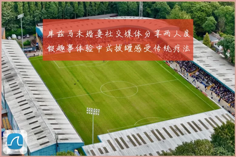 库兹马未婚妻社交媒体分享两人度假趣事体验中式拔罐感受传统疗法魅力