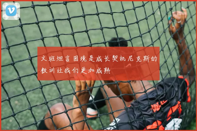 文班坦言困境是成长契机尼克斯的教训让我们更加成熟