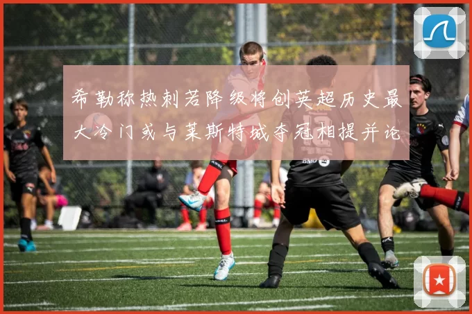 希勒称热刺若降级将创英超历史最大冷门或与莱斯特城夺冠相提并论