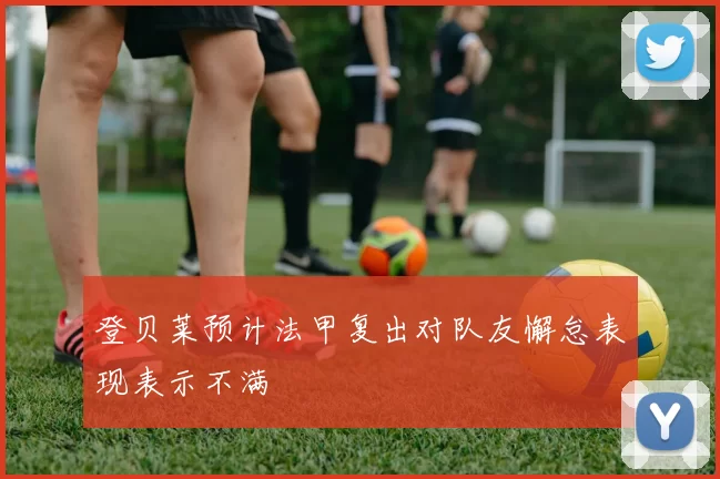 登贝莱预计法甲复出对队友懈怠表现表示不满