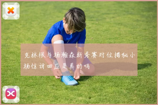 克林根与杨瀚森新秀赛对位揭秘小杨惊讶回应是真的吗