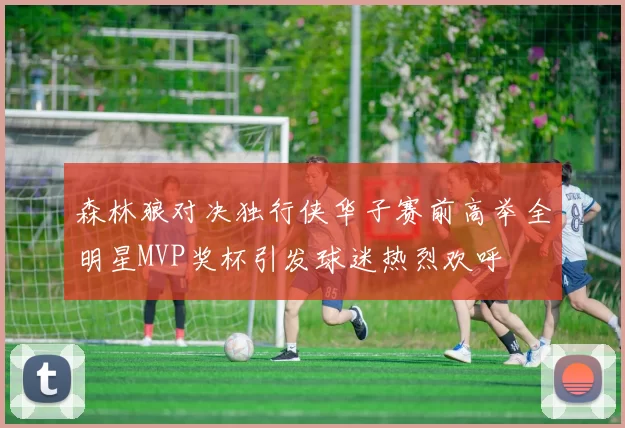 森林狼对决独行侠华子赛前高举全明星MVP奖杯引发球迷热烈欢呼
