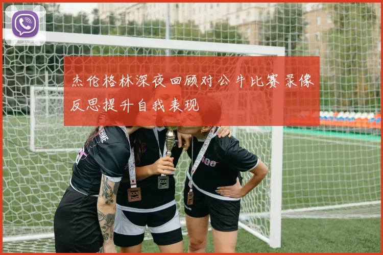 杰伦格林深夜回顾对公牛比赛录像反思提升自我表现