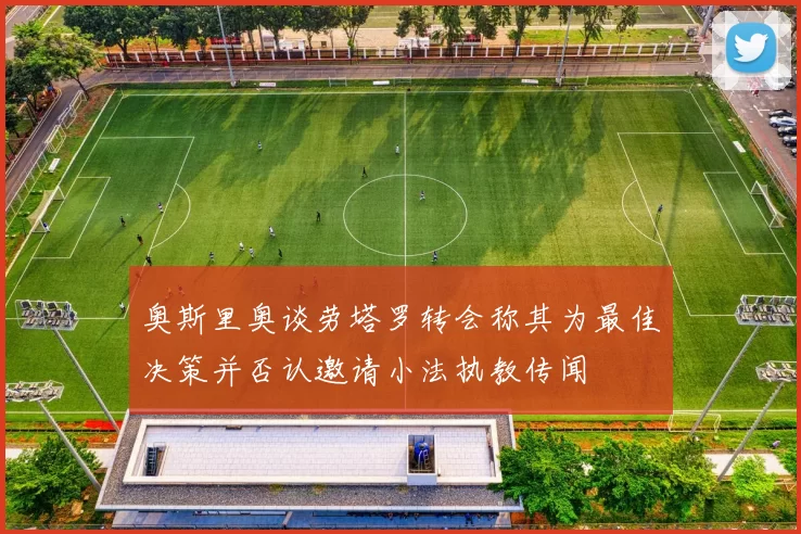 奥斯里奥谈劳塔罗转会称其为最佳决策并否认邀请小法执教传闻