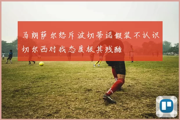 马朗萨尔怒斥波切蒂诺假装不认识切尔西对我态度极其残酷