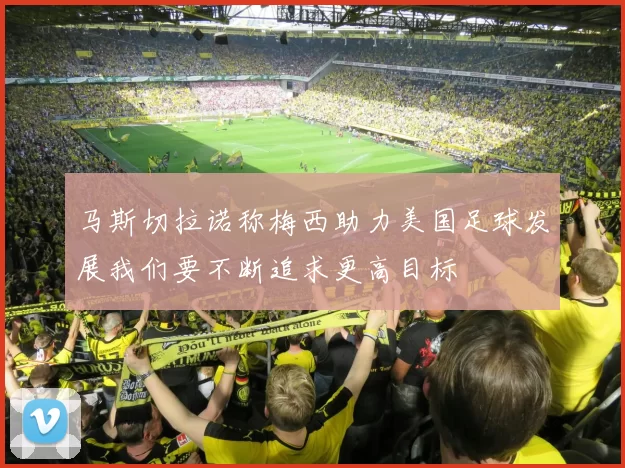 马斯切拉诺称梅西助力美国足球发展我们要不断追求更高目标