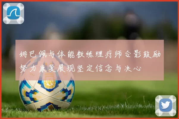 姆巴佩与体能教练理疗师合影鼓励努力康复展现坚定信念与决心