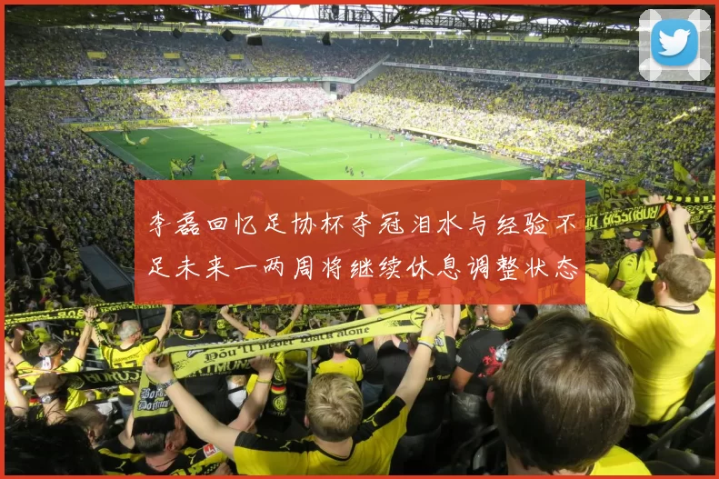 李磊回忆足协杯夺冠泪水与经验不足未来一两周将继续休息调整状态