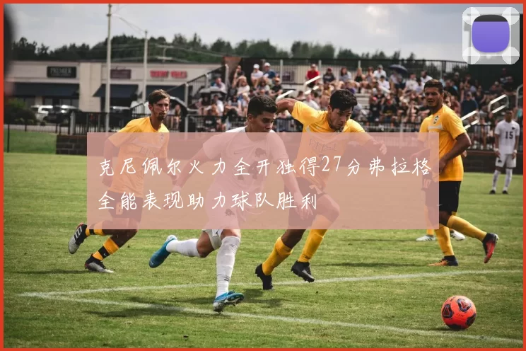 克尼佩尔火力全开独得27分弗拉格全能表现助力球队胜利