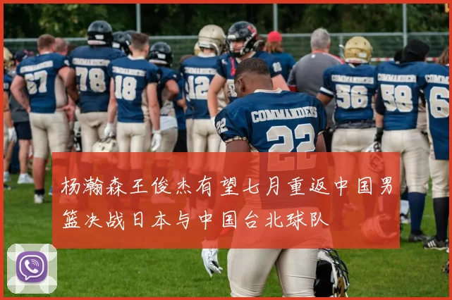 杨瀚森王俊杰有望七月重返中国男篮决战日本与中国台北球队